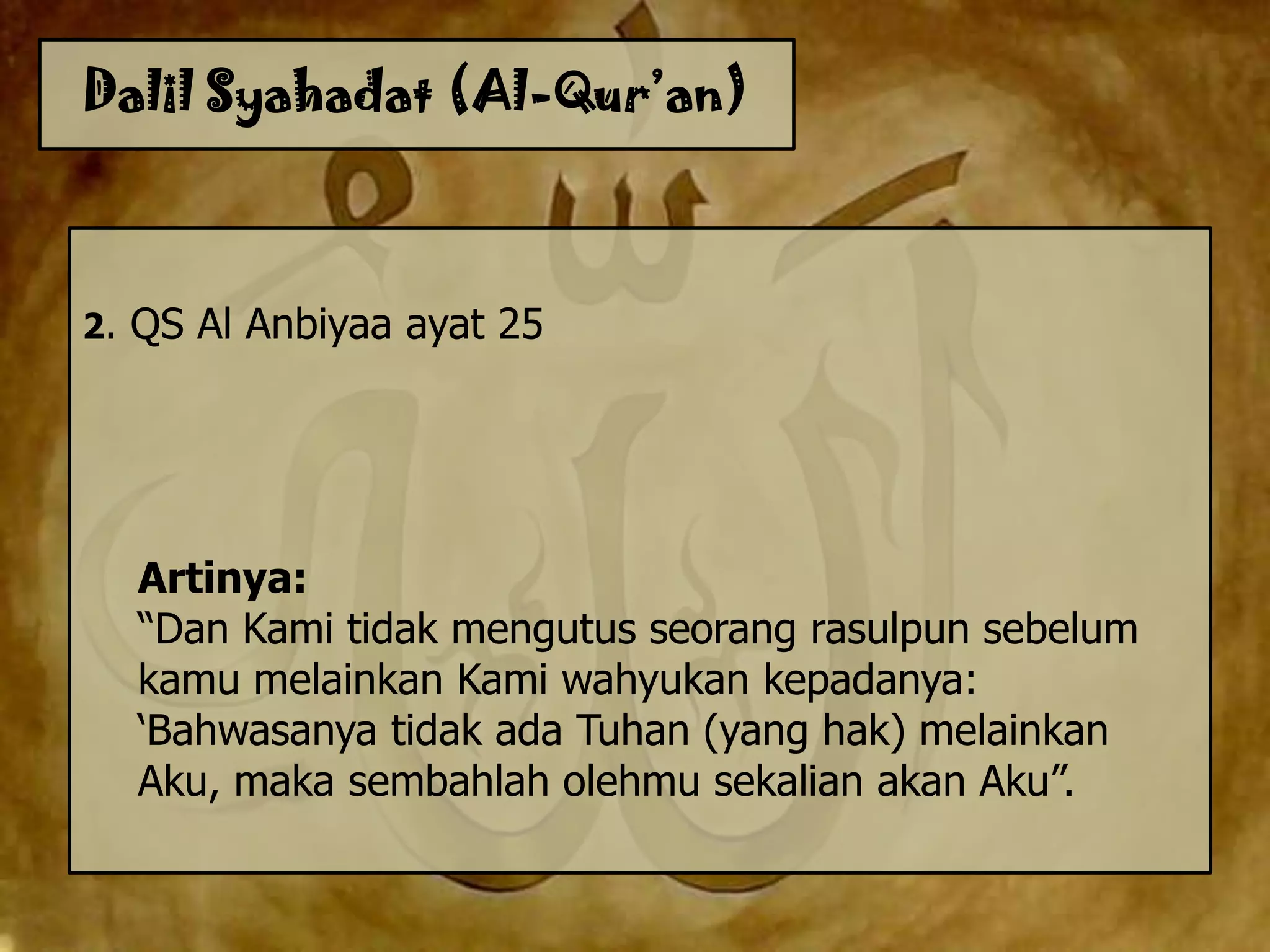 Dalil Syahadat (Al-Qur’an)
2. QS Al Anbiyaa ayat 25
Artinya:
“Dan Kami tidak mengutus seorang rasulpun sebelum
kamu melainkan Kami wahyukan kepadanya:
„Bahwasanya tidak ada Tuhan (yang hak) melainkan
Aku, maka sembahlah olehmu sekalian akan Aku”.
 
