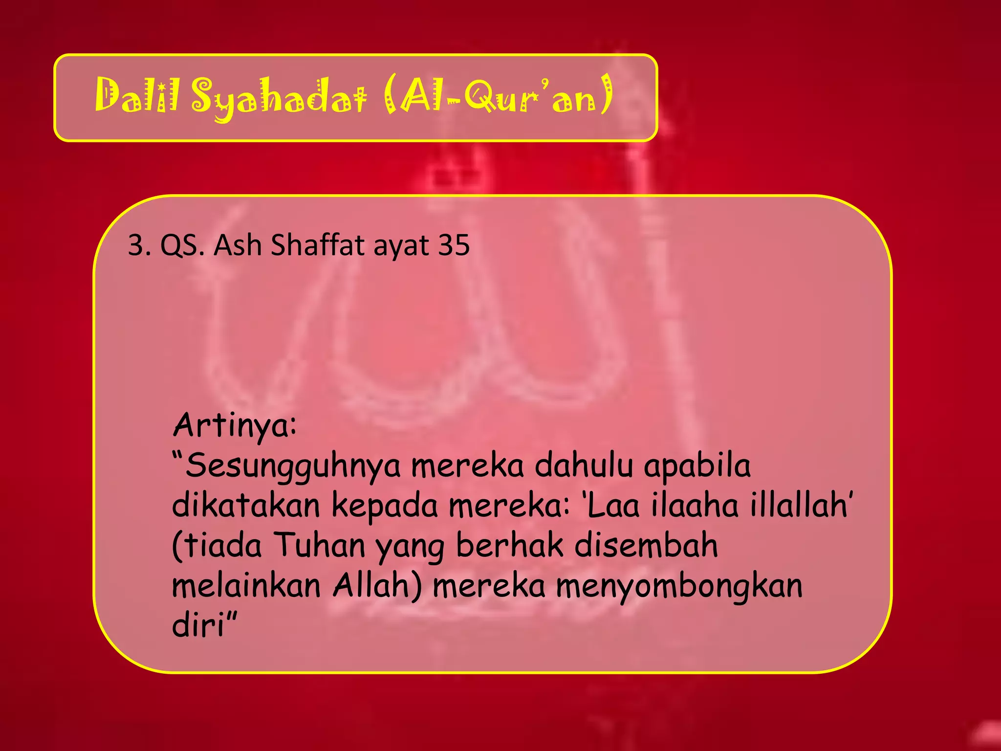 Dalil Syahadat (Al-Qur’an)
3. QS. Ash Shaffat ayat 35
Artinya:
“Sesungguhnya mereka dahulu apabila
dikatakan kepada mereka: „Laa ilaaha illallah‟
(tiada Tuhan yang berhak disembah
melainkan Allah) mereka menyombongkan
diri”
 