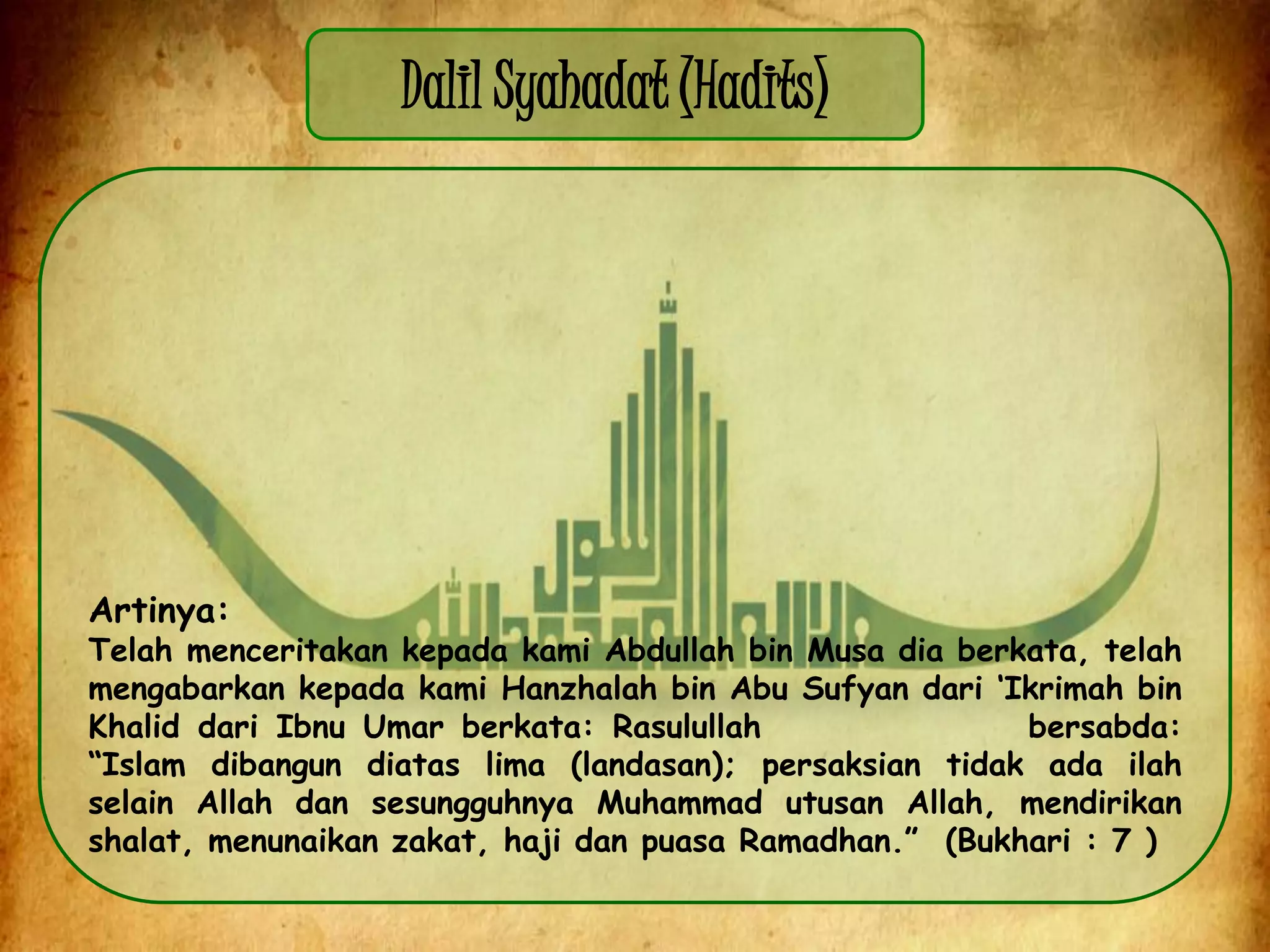 Dalil Syahadat (Hadits)
Artinya:
Telah menceritakan kepada kami Abdullah bin Musa dia berkata, telah
mengabarkan kepada kami Hanzhalah bin Abu Sufyan dari „Ikrimah bin
Khalid dari Ibnu Umar berkata: Rasulullah bersabda:
“Islam dibangun diatas lima (landasan); persaksian tidak ada ilah
selain Allah dan sesungguhnya Muhammad utusan Allah, mendirikan
shalat, menunaikan zakat, haji dan puasa Ramadhan.” (Bukhari : 7 )
 