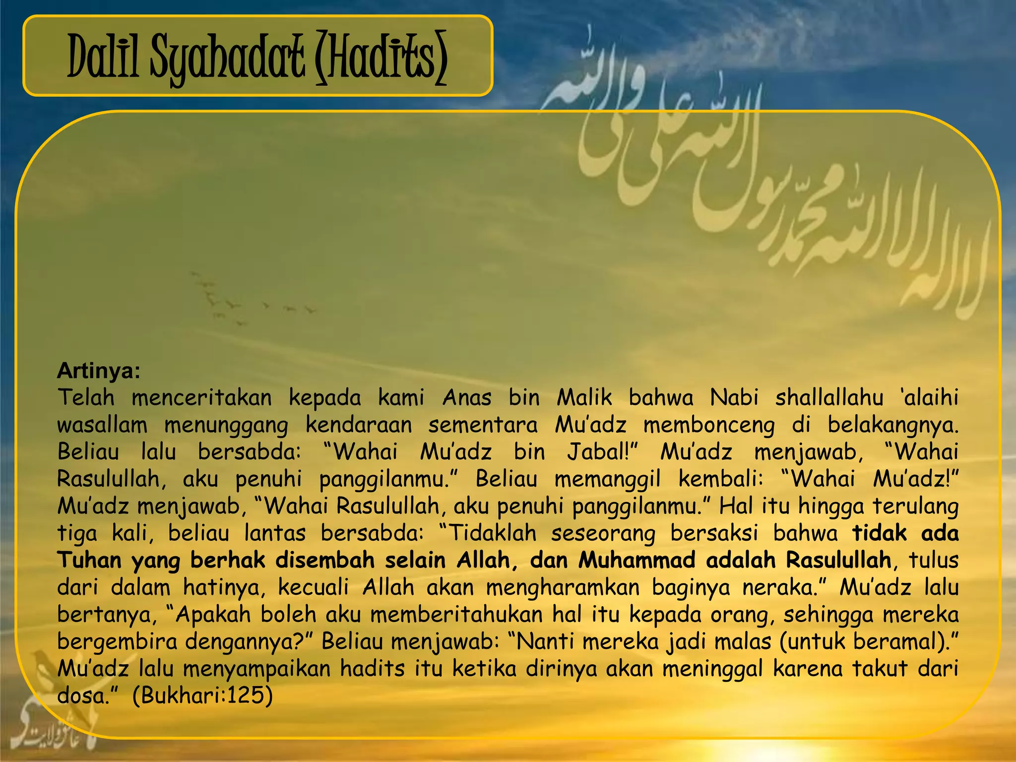 Dalil Syahadat (Hadits)
Artinya:
Telah menceritakan kepada kami Anas bin Malik bahwa Nabi shallallahu „alaihi
wasallam menunggang kendaraan sementara Mu‟adz membonceng di belakangnya.
Beliau lalu bersabda: “Wahai Mu‟adz bin Jabal!” Mu‟adz menjawab, “Wahai
Rasulullah, aku penuhi panggilanmu.” Beliau memanggil kembali: “Wahai Mu‟adz!”
Mu‟adz menjawab, “Wahai Rasulullah, aku penuhi panggilanmu.” Hal itu hingga terulang
tiga kali, beliau lantas bersabda: “Tidaklah seseorang bersaksi bahwa tidak ada
Tuhan yang berhak disembah selain Allah, dan Muhammad adalah Rasulullah, tulus
dari dalam hatinya, kecuali Allah akan mengharamkan baginya neraka.” Mu‟adz lalu
bertanya, “Apakah boleh aku memberitahukan hal itu kepada orang, sehingga mereka
bergembira dengannya?” Beliau menjawab: “Nanti mereka jadi malas (untuk beramal).”
Mu‟adz lalu menyampaikan hadits itu ketika dirinya akan meninggal karena takut dari
dosa.” (Bukhari:125)
 