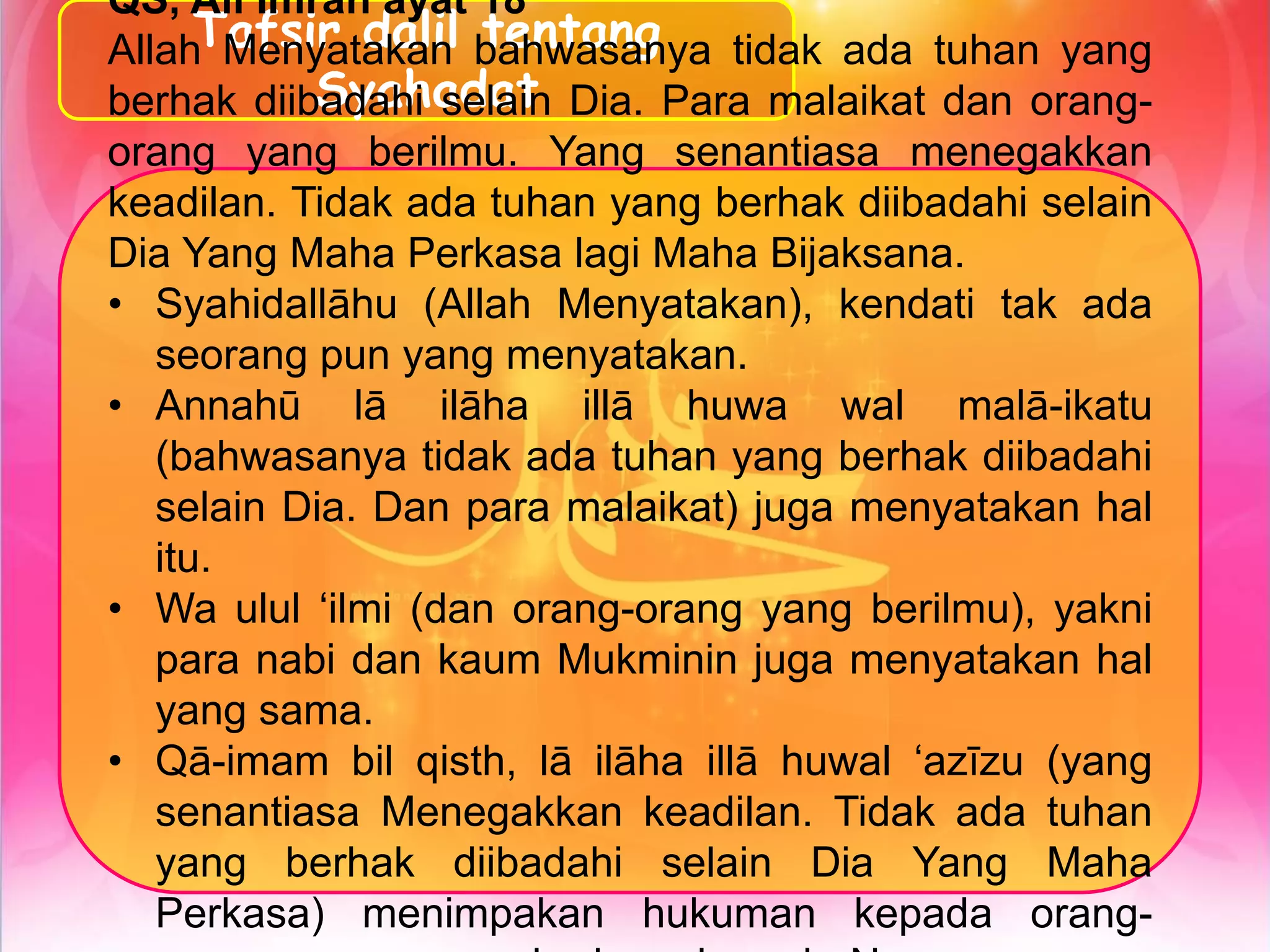 Tafsir dalil tentang
Syahadat
QS, Ali Imran ayat 18
Allah Menyatakan bahwasanya tidak ada tuhan yang
berhak diibadahi selain Dia. Para malaikat dan orang-
orang yang berilmu. Yang senantiasa menegakkan
keadilan. Tidak ada tuhan yang berhak diibadahi selain
Dia Yang Maha Perkasa lagi Maha Bijaksana.
• Syahidallāhu (Allah Menyatakan), kendati tak ada
seorang pun yang menyatakan.
• Annahū lā ilāha illā huwa wal malā-ikatu
(bahwasanya tidak ada tuhan yang berhak diibadahi
selain Dia. Dan para malaikat) juga menyatakan hal
itu.
• Wa ulul ‘ilmi (dan orang-orang yang berilmu), yakni
para nabi dan kaum Mukminin juga menyatakan hal
yang sama.
• Qā-imam bil qisth, lā ilāha illā huwal ‘azīzu (yang
senantiasa Menegakkan keadilan. Tidak ada tuhan
yang berhak diibadahi selain Dia Yang Maha
Perkasa) menimpakan hukuman kepada orang-
 