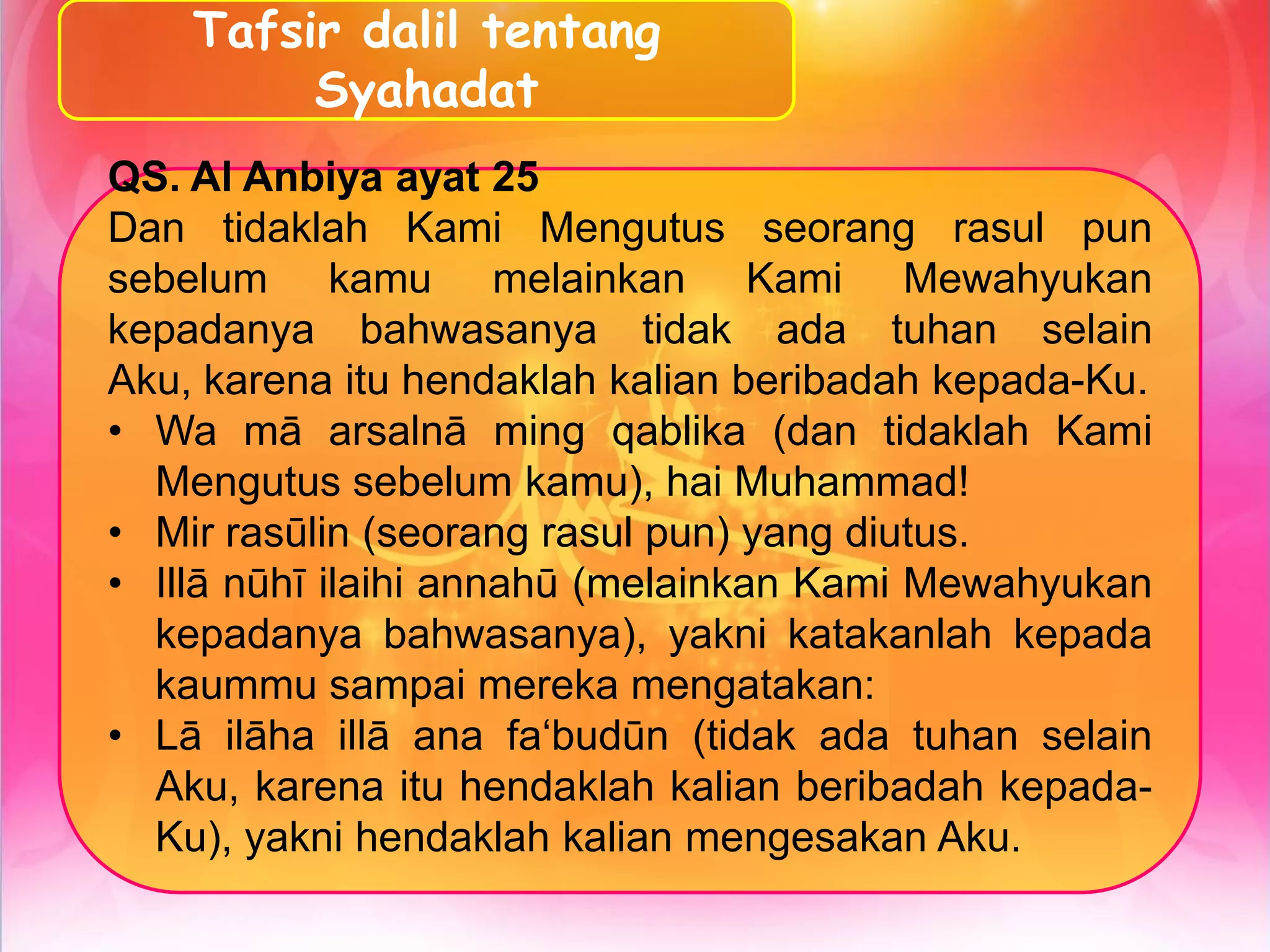 Tafsir dalil tentang
Syahadat
QS. Al Anbiya ayat 25
Dan tidaklah Kami Mengutus seorang rasul pun
sebelum kamu melainkan Kami Mewahyukan
kepadanya bahwasanya tidak ada tuhan selain
Aku, karena itu hendaklah kalian beribadah kepada-Ku.
• Wa mā arsalnā ming qablika (dan tidaklah Kami
Mengutus sebelum kamu), hai Muhammad!
• Mir rasūlin (seorang rasul pun) yang diutus.
• Illā nūhī ilaihi annahū (melainkan Kami Mewahyukan
kepadanya bahwasanya), yakni katakanlah kepada
kaummu sampai mereka mengatakan:
• Lā ilāha illā ana fa‘budūn (tidak ada tuhan selain
Aku, karena itu hendaklah kalian beribadah kepada-
Ku), yakni hendaklah kalian mengesakan Aku.
 
