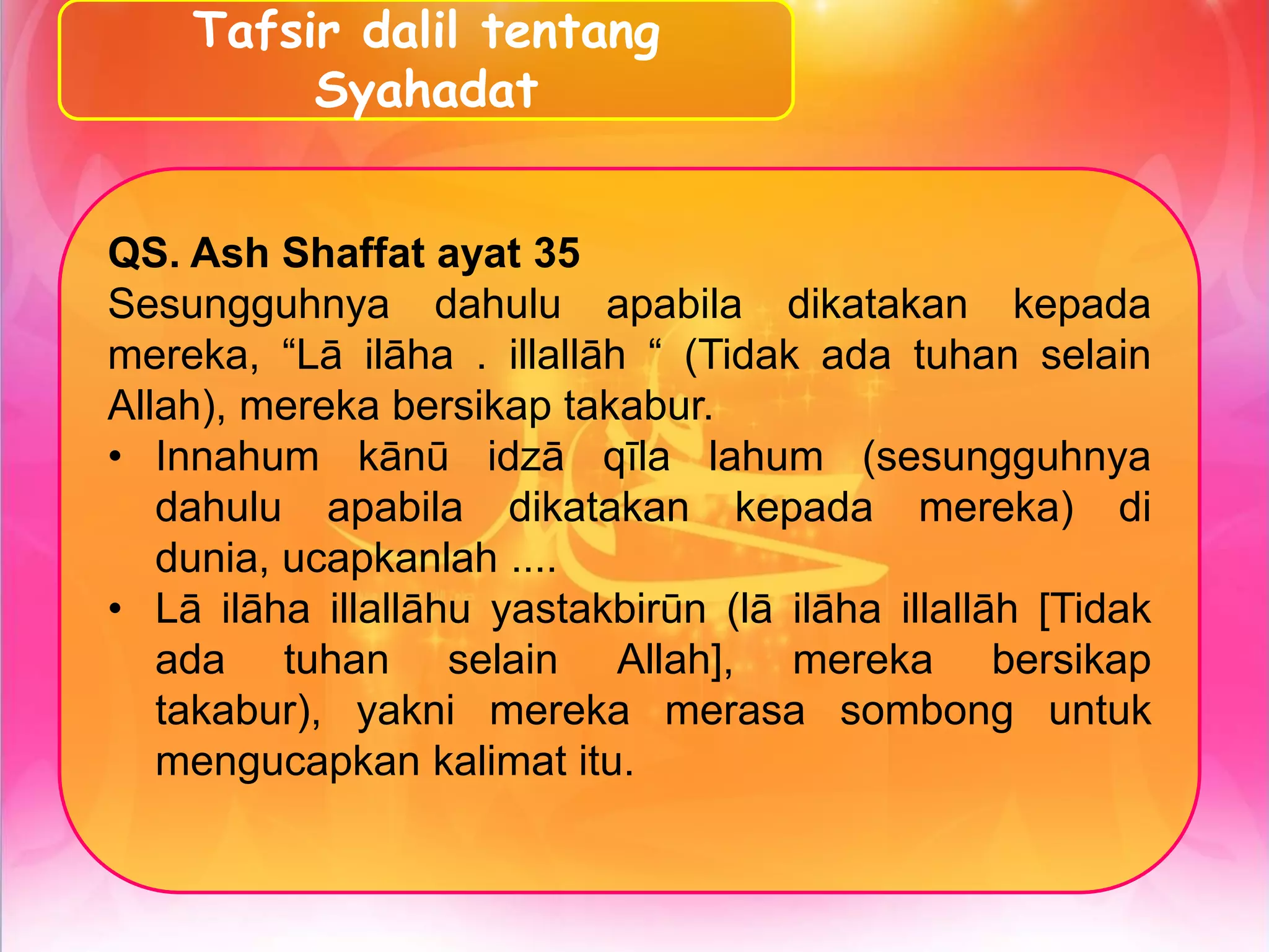 Tafsir dalil tentang
Syahadat
QS. Ash Shaffat ayat 35
Sesungguhnya dahulu apabila dikatakan kepada
mereka, “Lā ilāha . illallāh “ (Tidak ada tuhan selain
Allah), mereka bersikap takabur.
• Innahum kānū idzā qīla lahum (sesungguhnya
dahulu apabila dikatakan kepada mereka) di
dunia, ucapkanlah ....
• Lā ilāha illallāhu yastakbirūn (lā ilāha illallāh [Tidak
ada tuhan selain Allah], mereka bersikap
takabur), yakni mereka merasa sombong untuk
mengucapkan kalimat itu.
 