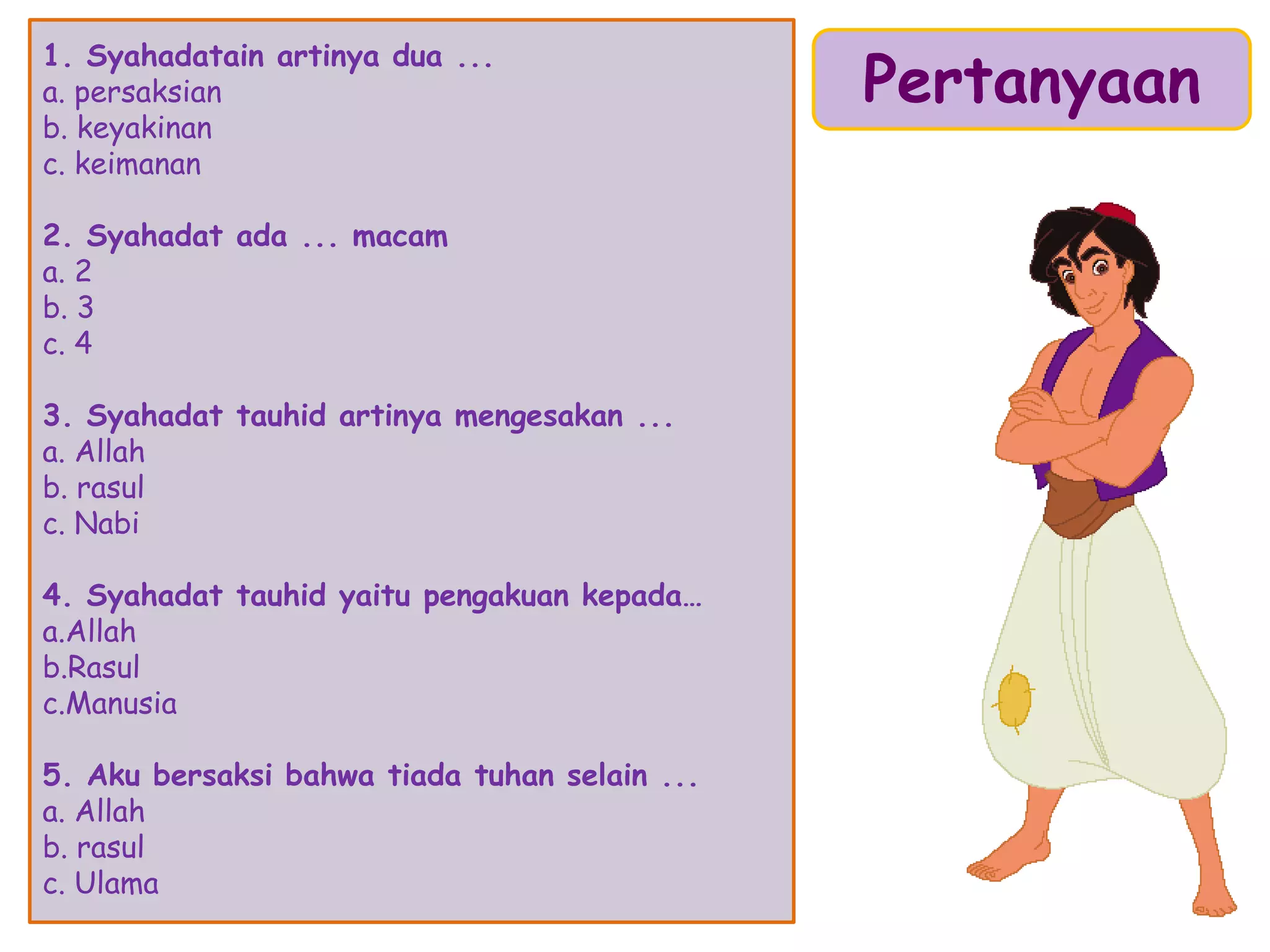 1. Syahadatain artinya dua ...
a. persaksian
b. keyakinan
c. keimanan
2. Syahadat ada ... macam
a. 2
b. 3
c. 4
3. Syahadat tauhid artinya mengesakan ...
a. Allah
b. rasul
c. Nabi
4. Syahadat tauhid yaitu pengakuan kepada…
a.Allah
b.Rasul
c.Manusia
5. Aku bersaksi bahwa tiada tuhan selain ...
a. Allah
b. rasul
c. Ulama
Pertanyaan
 