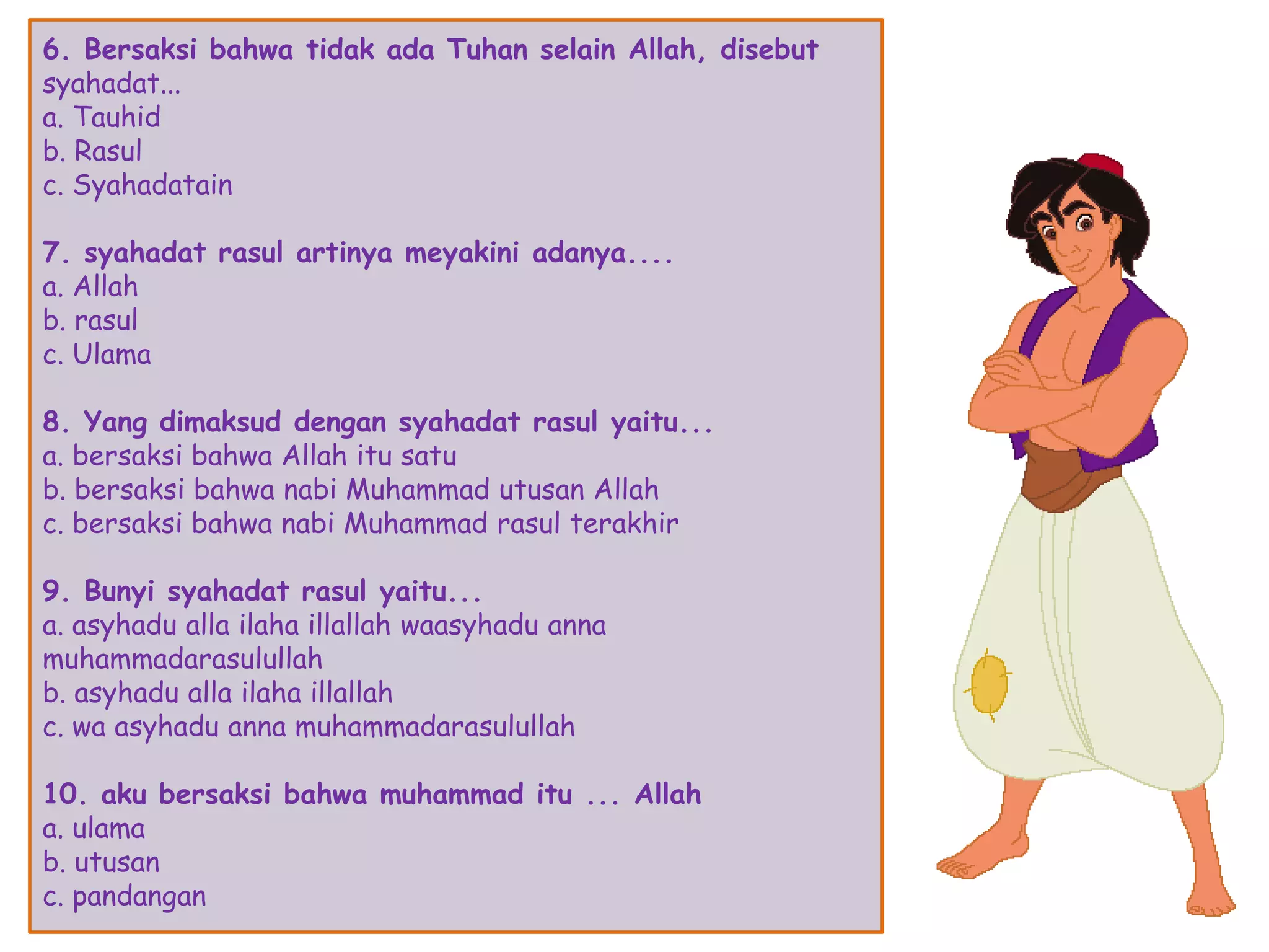 6. Bersaksi bahwa tidak ada Tuhan selain Allah, disebut
syahadat...
a. Tauhid
b. Rasul
c. Syahadatain
7. syahadat rasul artinya meyakini adanya....
a. Allah
b. rasul
c. Ulama
8. Yang dimaksud dengan syahadat rasul yaitu...
a. bersaksi bahwa Allah itu satu
b. bersaksi bahwa nabi Muhammad utusan Allah
c. bersaksi bahwa nabi Muhammad rasul terakhir
9. Bunyi syahadat rasul yaitu...
a. asyhadu alla ilaha illallah waasyhadu anna
muhammadarasulullah
b. asyhadu alla ilaha illallah
c. wa asyhadu anna muhammadarasulullah
10. aku bersaksi bahwa muhammad itu ... Allah
a. ulama
b. utusan
c. pandangan
 