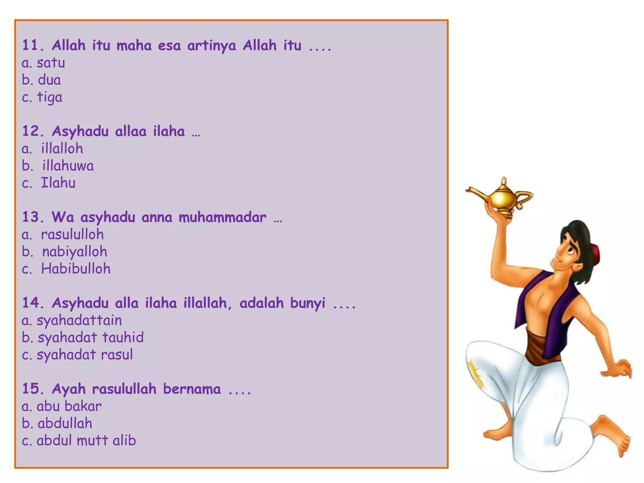 11. Allah itu maha esa artinya Allah itu ....
a. satu
b. dua
c. tiga
12. Asyhadu allaa ilaha …
a. illalloh
b. illahuwa
c. Ilahu
13. Wa asyhadu anna muhammadar …
a. rasululloh
b. nabiyalloh
c. Habibulloh
14. Asyhadu alla ilaha illallah, adalah bunyi ....
a. syahadattain
b. syahadat tauhid
c. syahadat rasul
15. Ayah rasulullah bernama ....
a. abu bakar
b. abdullah
c. abdul mutt alib
 