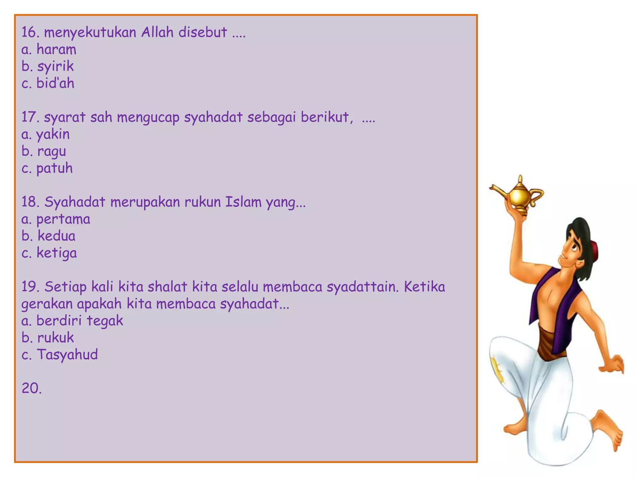 16. menyekutukan Allah disebut ....
a. haram
b. syirik
c. bid„ah
17. syarat sah mengucap syahadat sebagai berikut, ....
a. yakin
b. ragu
c. patuh
18. Syahadat merupakan rukun Islam yang...
a. pertama
b. kedua
c. ketiga
19. Setiap kali kita shalat kita selalu membaca syadattain. Ketika
gerakan apakah kita membaca syahadat...
a. berdiri tegak
b. rukuk
c. Tasyahud
20.
 
