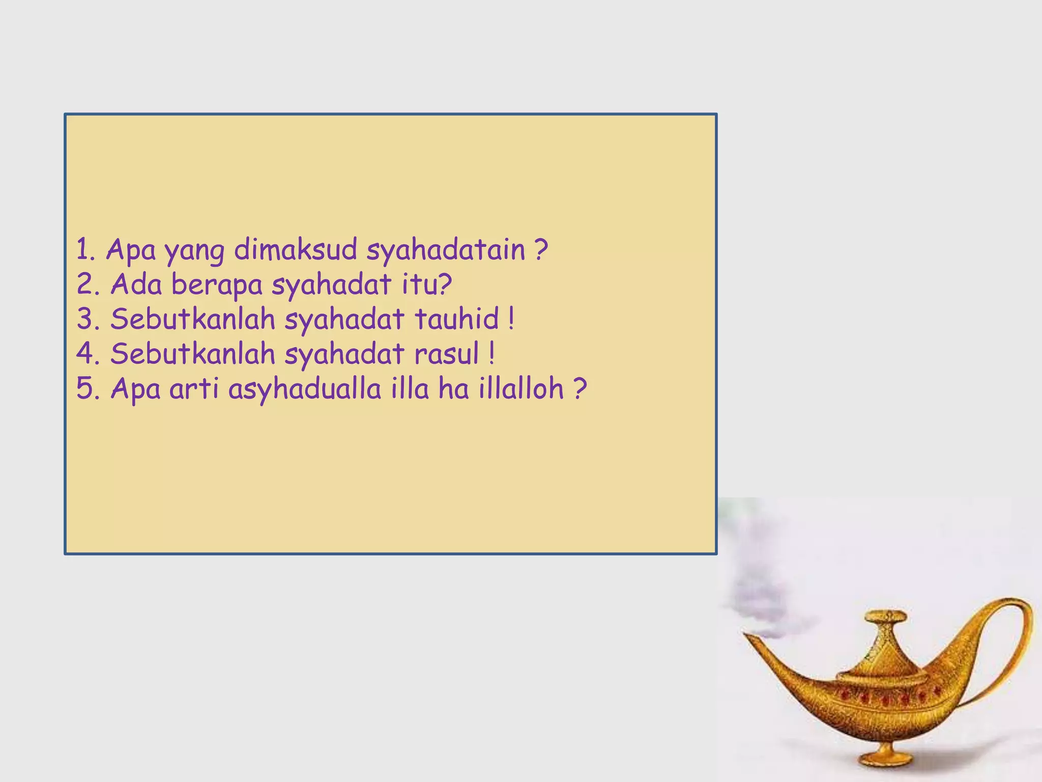 1. Apa yang dimaksud syahadatain ?
2. Ada berapa syahadat itu?
3. Sebutkanlah syahadat tauhid !
4. Sebutkanlah syahadat rasul !
5. Apa arti asyhadualla illa ha illalloh ?
 