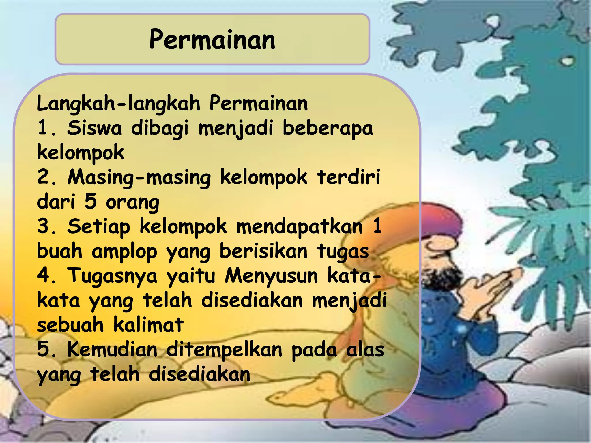 Permainan
Langkah-langkah Permainan
1. Siswa dibagi menjadi beberapa
kelompok
2. Masing-masing kelompok terdiri
dari 5 orang
3. Setiap kelompok mendapatkan 1
buah amplop yang berisikan tugas
4. Tugasnya yaitu Menyusun kata-
kata yang telah disediakan menjadi
sebuah kalimat
5. Kemudian ditempelkan pada alas
yang telah disediakan
 