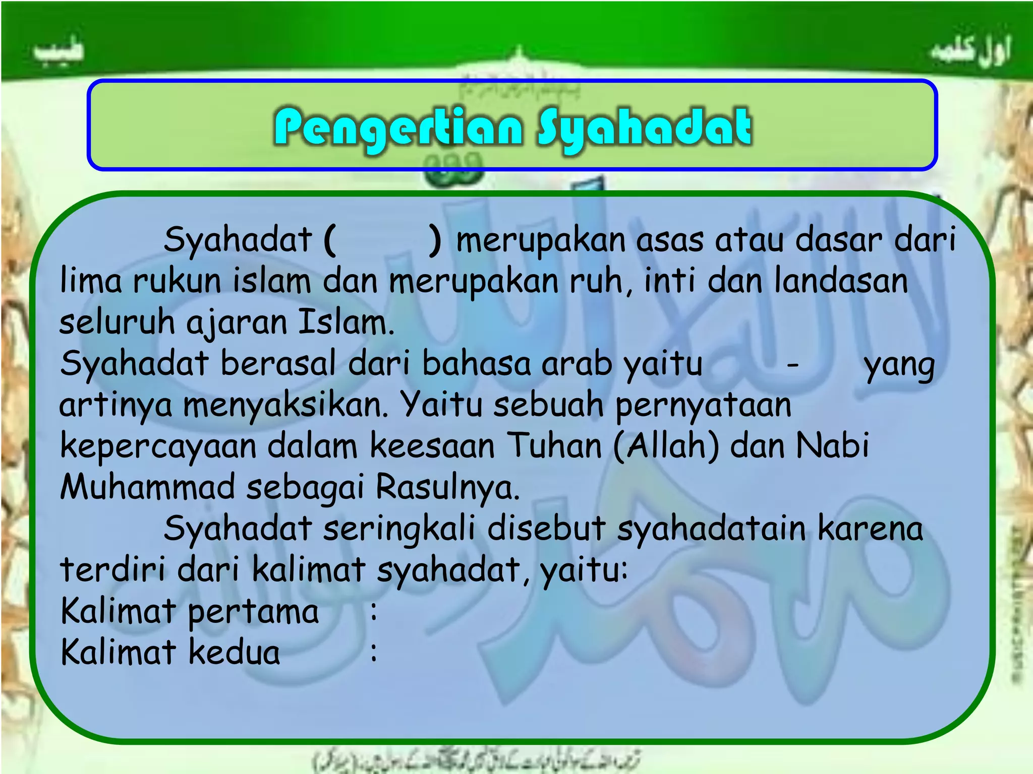 Pengertian Syahadat
Syahadat ( ) merupakan asas atau dasar dari
lima rukun islam dan merupakan ruh, inti dan landasan
seluruh ajaran Islam.
Syahadat berasal dari bahasa arab yaitu - yang
artinya menyaksikan. Yaitu sebuah pernyataan
kepercayaan dalam keesaan Tuhan (Allah) dan Nabi
Muhammad sebagai Rasulnya.
Syahadat seringkali disebut syahadatain karena
terdiri dari kalimat syahadat, yaitu:
Kalimat pertama :
Kalimat kedua :
 