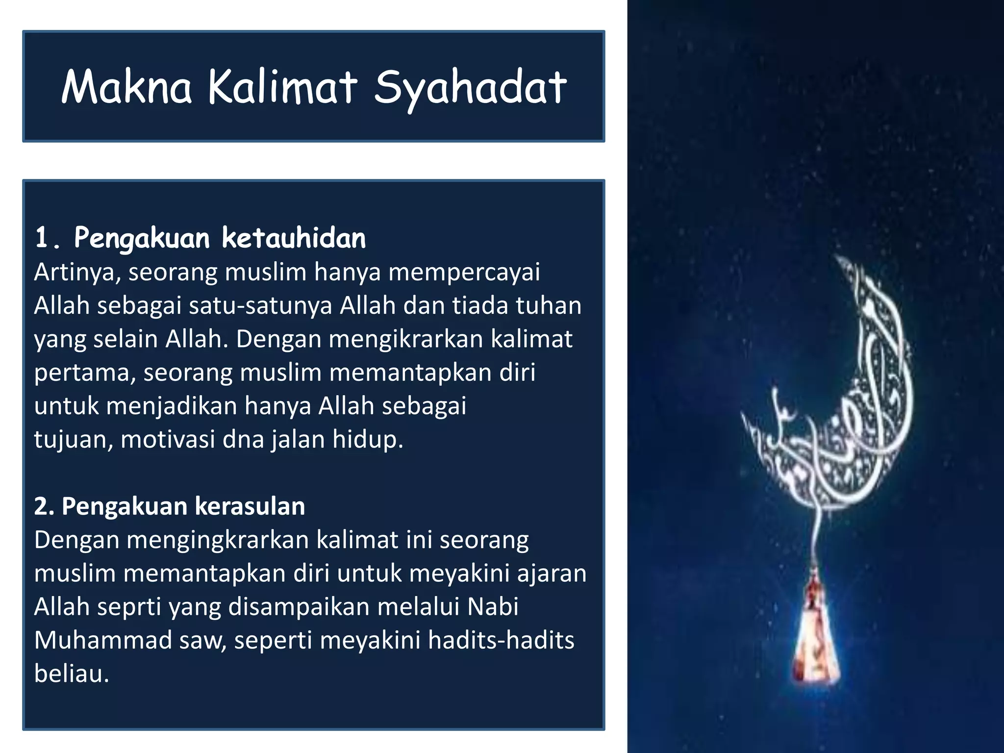 1. Pengakuan ketauhidan
Artinya, seorang muslim hanya mempercayai
Allah sebagai satu-satunya Allah dan tiada tuhan
yang selain Allah. Dengan mengikrarkan kalimat
pertama, seorang muslim memantapkan diri
untuk menjadikan hanya Allah sebagai
tujuan, motivasi dna jalan hidup.
2. Pengakuan kerasulan
Dengan mengingkrarkan kalimat ini seorang
muslim memantapkan diri untuk meyakini ajaran
Allah seprti yang disampaikan melalui Nabi
Muhammad saw, seperti meyakini hadits-hadits
beliau.
Makna Kalimat Syahadat
 