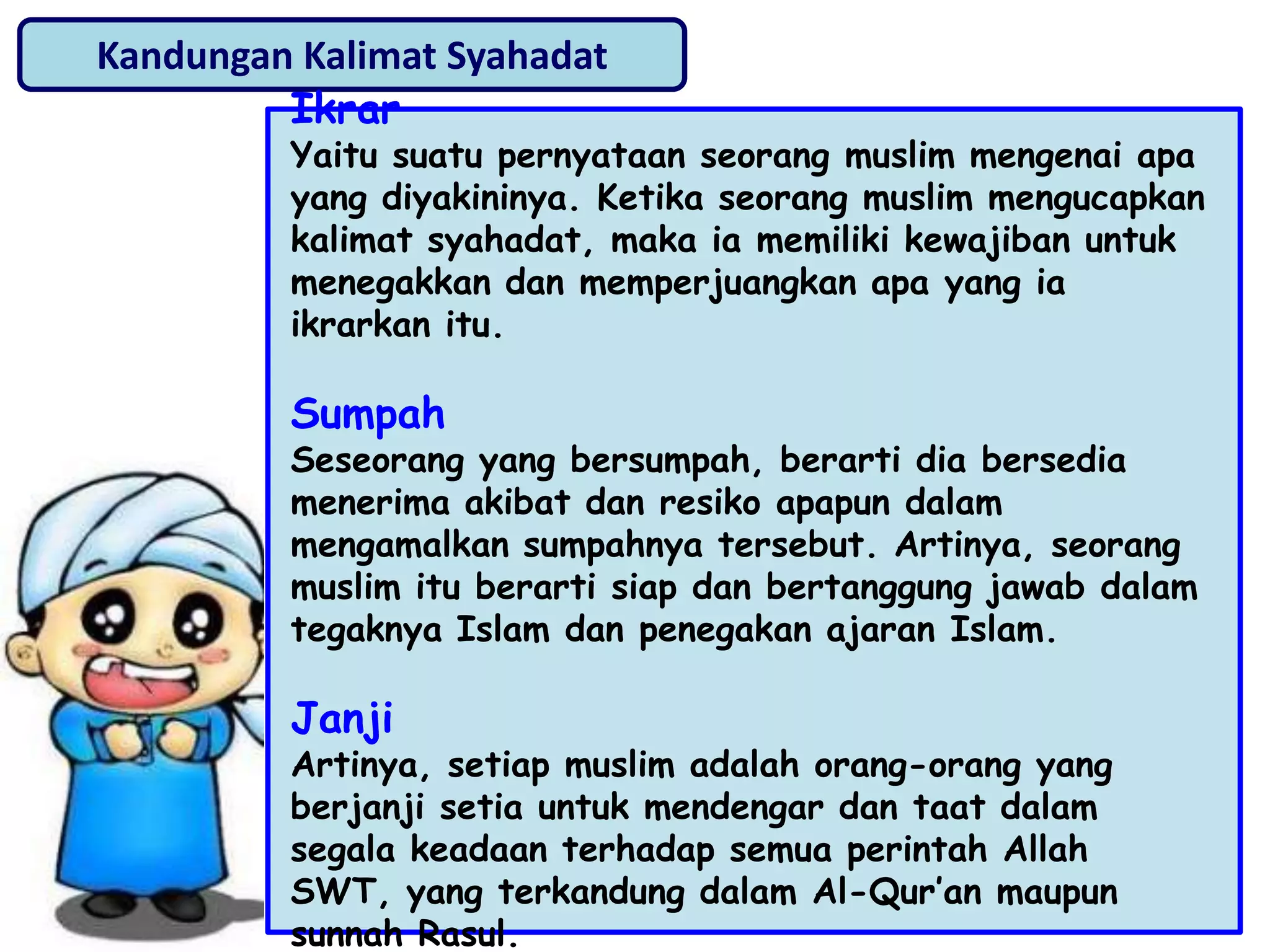 Kandungan Kalimat Syahadat
Ikrar
Yaitu suatu pernyataan seorang muslim mengenai apa
yang diyakininya. Ketika seorang muslim mengucapkan
kalimat syahadat, maka ia memiliki kewajiban untuk
menegakkan dan memperjuangkan apa yang ia
ikrarkan itu.
Sumpah
Seseorang yang bersumpah, berarti dia bersedia
menerima akibat dan resiko apapun dalam
mengamalkan sumpahnya tersebut. Artinya, seorang
muslim itu berarti siap dan bertanggung jawab dalam
tegaknya Islam dan penegakan ajaran Islam.
Janji
Artinya, setiap muslim adalah orang-orang yang
berjanji setia untuk mendengar dan taat dalam
segala keadaan terhadap semua perintah Allah
SWT, yang terkandung dalam Al-Qur‟an maupun
sunnah Rasul.
 