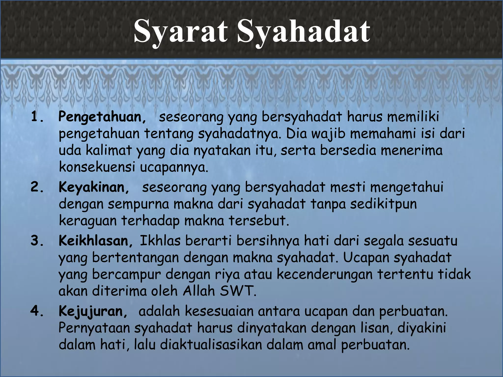 Syarat Syahadat
1. Pengetahuan, seseorang yang bersyahadat harus memiliki
pengetahuan tentang syahadatnya. Dia wajib memahami isi dari
uda kalimat yang dia nyatakan itu, serta bersedia menerima
konsekuensi ucapannya.
2. Keyakinan, seseorang yang bersyahadat mesti mengetahui
dengan sempurna makna dari syahadat tanpa sedikitpun
keraguan terhadap makna tersebut.
3. Keikhlasan, Ikhlas berarti bersihnya hati dari segala sesuatu
yang bertentangan dengan makna syahadat. Ucapan syahadat
yang bercampur dengan riya atau kecenderungan tertentu tidak
akan diterima oleh Allah SWT.
4. Kejujuran, adalah kesesuaian antara ucapan dan perbuatan.
Pernyataan syahadat harus dinyatakan dengan lisan, diyakini
dalam hati, lalu diaktualisasikan dalam amal perbuatan.
 