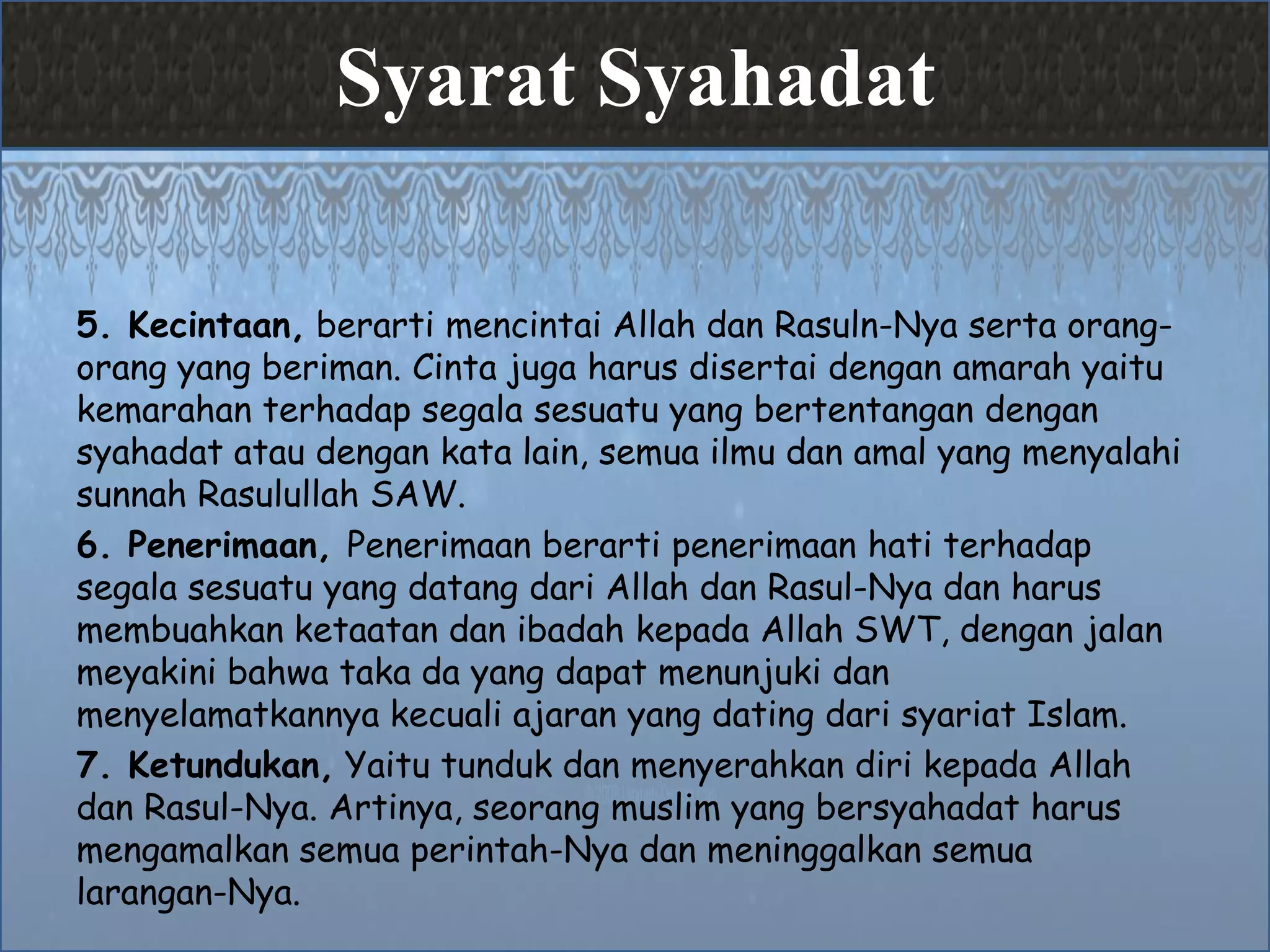 Syarat Syahadat
5. Kecintaan, berarti mencintai Allah dan Rasuln-Nya serta orang-
orang yang beriman. Cinta juga harus disertai dengan amarah yaitu
kemarahan terhadap segala sesuatu yang bertentangan dengan
syahadat atau dengan kata lain, semua ilmu dan amal yang menyalahi
sunnah Rasulullah SAW.
6. Penerimaan, Penerimaan berarti penerimaan hati terhadap
segala sesuatu yang datang dari Allah dan Rasul-Nya dan harus
membuahkan ketaatan dan ibadah kepada Allah SWT, dengan jalan
meyakini bahwa taka da yang dapat menunjuki dan
menyelamatkannya kecuali ajaran yang dating dari syariat Islam.
7. Ketundukan, Yaitu tunduk dan menyerahkan diri kepada Allah
dan Rasul-Nya. Artinya, seorang muslim yang bersyahadat harus
mengamalkan semua perintah-Nya dan meninggalkan semua
larangan-Nya.
 