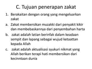 C. Tujuan penerapan zakat
1. Berakaitan dengan orang yang mengeluarkan
zakat
a. Zakat membersikan muzakki dari penyakit kikir
dan membebaskannya dari penyembahan harta
b. zakat adalah latian berinfak dalam keadaan
sempit dan lapang sebagai wujud ketaattan
kepada Allah
c. zakat adalah aktualisasi syukuri nikmat yang
Allah berikan terapi hati membersikan dari
kecinntaan dunia

 