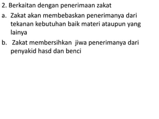 2. Berkaitan dengan penerimaan zakat
a. Zakat akan membebaskan penerimanya dari
tekanan kebutuhan baik materi ataupun yang
lainya
b. Zakat membersihkan jiwa penerimanya dari
penyakid hasd dan benci

 