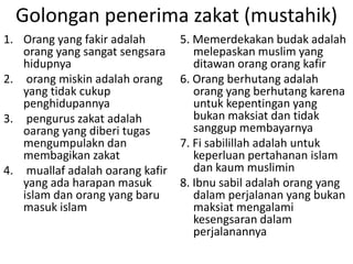Golongan penerima zakat (mustahik)
1. Orang yang fakir adalah
orang yang sangat sengsara
hidupnya
2. orang miskin adalah orang
yang tidak cukup
penghidupannya
3. pengurus zakat adalah
oarang yang diberi tugas
mengumpulakn dan
membagikan zakat
4. muallaf adalah oarang kafir
yang ada harapan masuk
islam dan orang yang baru
masuk islam

5. Memerdekakan budak adalah
melepaskan muslim yang
ditawan orang orang kafir
6. Orang berhutang adalah
orang yang berhutang karena
untuk kepentingan yang
bukan maksiat dan tidak
sanggup membayarnya
7. Fi sabilillah adalah untuk
keperluan pertahanan islam
dan kaum muslimin
8. Ibnu sabil adalah orang yang
dalam perjalanan yang bukan
maksiat mengalami
kesengsaran dalam
perjalanannya

 