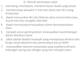 1.
2.
3.
4.
5.
6.
7.

G. Hikmah penerapan zakat
menolong, membantu, membina kaum duafa yang lemah
memberantas penyakit iri hati dan benci dari diri orang
orang kaya
dapat mensucikan diri dari kotoran dosa memurnikan jiwa ,
murah hati dan mengikis sifat kikir
dapat menunjang terwujudnya sistem kemasyarakatan
islam
menjadi unsur penting dalam mewujudkan keseimbangan
dalam distribusi harta
zakat adalah ibadah maaliyah yang mempunyai dimensi dan
fungsi sosial ekonomi atau pemerataan karuni Allah
mewujudkan tatanan masyarakat yang sejahtera dimana
hubungan oarng satu dengan yang lain menjadi rukun

 
