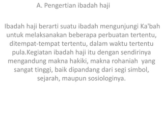 A. Pengertian ibadah haji
Ibadah haji berarti suatu ibadah mengunjungi Ka'bah
untuk melaksanakan beberapa perbuatan tertentu,
ditempat-tempat tertentu, dalam waktu tertentu
pula.Kegiatan ibadah haji itu dengan sendirinya
mengandung makna hakiki, makna rohaniah yang
sangat tinggi, baik dipandang dari segi simbol,
sejarah, maupun sosiologinya.

 