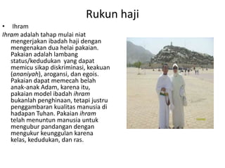 Rukun haji
• Ihram
Ihram adalah tahap mulai niat
mengerjakan ibadah haji dengan
mengenakan dua helai pakaian.
Pakaian adalah lambang
status/kedudukan yang dapat
memicu sikap diskriminasi, keakuan
(ananiyah), arogansi, dan egois.
Pakaian dapat memecah belah
anak-anak Adam, karena itu,
pakaian model ibadah ihram
bukanlah penghinaan, tetapi justru
penggambaran kualitas manusia di
hadapan Tuhan. Pakaian ihram
telah menuntun manusia untuk
mengubur pandangan dengan
mengukur keunggulan karena
kelas, kedudukan, dan ras.

 
