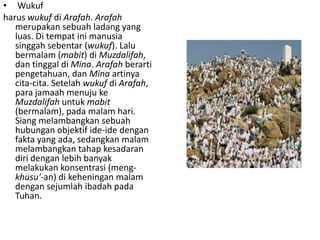 • Wukuf
harus wukuf di Arafah. Arafah
merupakan sebuah ladang yang
luas. Di tempat ini manusia
singgah sebentar (wukuf). Lalu
bermalam (mabit) di Muzdalifah,
dan tinggal di Mina. Arafah berarti
pengetahuan, dan Mina artinya
cita-cita. Setelah wukuf di Arafah,
para jamaah menuju ke
Muzdalifah untuk mabit
(bermalam), pada malam hari.
Siang melambangkan sebuah
hubungan objektif ide-ide dengan
fakta yang ada, sedangkan malam
melambangkan tahap kesadaran
diri dengan lebih banyak
melakukan konsentrasi (mengkhusu'-an) di keheningan malam
dengan sejumlah ibadah pada
Tuhan.

 