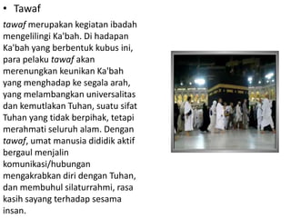 • Tawaf
tawaf merupakan kegiatan ibadah
mengelilingi Ka'bah. Di hadapan
Ka'bah yang berbentuk kubus ini,
para pelaku tawaf akan
merenungkan keunikan Ka'bah
yang menghadap ke segala arah,
yang melambangkan universalitas
dan kemutlakan Tuhan, suatu sifat
Tuhan yang tidak berpihak, tetapi
merahmati seluruh alam. Dengan
tawaf, umat manusia dididik aktif
bergaul menjalin
komunikasi/hubungan
mengakrabkan diri dengan Tuhan,
dan membuhul silaturrahmi, rasa
kasih sayang terhadap sesama
insan.

 