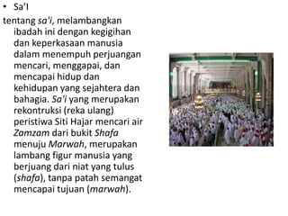 • Sa’I
tentang sa'i, melambangkan
ibadah ini dengan kegigihan
dan keperkasaan manusia
dalam menempuh perjuangan
mencari, menggapai, dan
mencapai hidup dan
kehidupan yang sejahtera dan
bahagia. Sa'i yang merupakan
rekontruksi (reka ulang)
peristiwa Siti Hajar mencari air
Zamzam dari bukit Shafa
menuju Marwah, merupakan
lambang figur manusia yang
berjuang dari niat yang tulus
(shafa), tanpa patah semangat
mencapai tujuan (marwah).

 