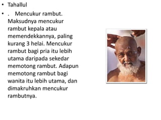 • Tahallul
• . Mencukur rambut.
Maksudnya mencukur
rambut kepala atau
memendekkannya, paling
kurang 3 helai. Mencukur
rambut bagi pria itu lebih
utama daripada sekedar
memotong rambut. Adapun
memotong rambut bagi
wanita itu lebih utama, dan
dimakruhkan mencukur
rambutnya.

 