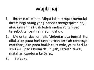 Wajib haji
1.

Ihram dari Miqat. Miqat ialah tempat memulai
ihram bagi orang yang hendak mengerjakan haji
atau umrah. Ia tidak boleh melewati tempat
tersebut tanpa ihram lebih dahulu
2. Melontar tiga jumrah. Melontar tiga jumrah itu
dilakukan pada hari raya kurban setelah terbitnya
matahari, dan pada hari-hari tasyriq, yaitu hari ke
11-12-13 pada bulan dzulhijjah, setelah zawal,
matahari condong ke Barat.
3. Bercukur

 