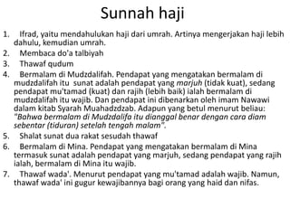 Sunnah haji
1.
2.
3.
4.

5.
6.

7.

Ifrad, yaitu mendahulukan haji dari umrah. Artinya mengerjakan haji lebih
dahulu, kemudian umrah.
Membaca do'a talbiyah
Thawaf qudum
Bermalam di Mudzdalifah. Pendapat yang mengatakan bermalam di
mudzdalifah itu sunat adalah pendapat yang marjuh (tidak kuat), sedang
pendapat mu'tamad (kuat) dan rajih (lebih baik) ialah bermalam di
mudzdalifah itu wajib. Dan pendapat ini dibenarkan oleh imam Nawawi
dalam kitab Syarah Muahadzdzab. Adapun yang betul menurut beliau:
"Bahwa bermalam di Mudzdalifa itu dianggal benar dengan cara diam
sebentar (tiduran) setelah tengah malam".
Shalat sunat dua rakat sesudah thawaf
Bermalam di Mina. Pendapat yang mengatakan bermalam di Mina
termasuk sunat adalah pendapat yang marjuh, sedang pendapat yang rajih
ialah, bermalam di Mina itu wajib.
Thawaf wada'. Menurut pendapat yang mu'tamad adalah wajib. Namun,
thawaf wada' ini gugur kewajibannya bagi orang yang haid dan nifas.

 