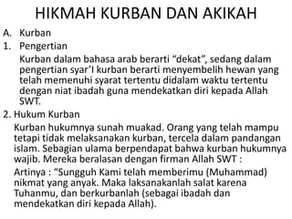 HIKMAH KURBAN DAN AKIKAH
A. Kurban
1. Pengertian
Kurban dalam bahasa arab berarti “dekat”, sedang dalam
pengertian syar’I kurban berarti menyembelih hewan yang
telah memenuhi syarat tertentu didalam waktu tertentu
dengan niat ibadah guna mendekatkan diri kepada Allah
SWT.
2. Hukum Kurban
Kurban hukumnya sunah muakad. Orang yang telah mampu
tetapi tidak melaksanakan kurban, tercela dalam pandangan
islam. Sebagian ulama berpendapat bahwa kurban hukumnya
wajib. Mereka beralasan dengan firman Allah SWT :
Artinya : “Sungguh Kami telah memberimu (Muhammad)
nikmat yang anyak. Maka laksanakanlah salat karena
Tuhanmu, dan berkurbanlah (sebagai ibadah dan
mendekatkan diri kepada Allah).

 