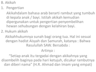 B. Akikah
1. Pengertian
Akikahdalam bahasa arab berarti rambut yang tumbuh
di kepala anak / bayi. Istilah akikah kemudian
dipergunakan untuk pengertian penyembelihan
hewan sehubungan dengan kelahiran bayi.
2. Hukum akikah
Akikahhukumnya sunah bagi orang tua. Hal ini sesuai
dengan hadist Aisyah dan Samurah, katanya : Bahwa
Rasulullah SAW. Bersabda :
Artinya :
“Setiap anak itu tergadai dengan akikahnya yang
disembelih baginya pada hari ketujuh, dicukur rambutnya
dan diberi nama” (H.R. Ahmad dan Imam yang empat)

 