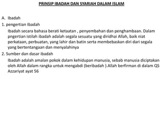 PRINSIP IBADAH DAN SYARIAH DALAM ISLAM
A. Ibadah
1. pengertian Ibadah
Ibadah secara bahasa berati ketaatan , penyembahan dan penghambaan. Dalam
pngertian istilah ibadah adalah segala sesuatu yang diridhai Allah, baik niat
perkataan, perbuatan, yang lahir dan batin serta membebaskan diri dari segala
yang bertentangaan dan menyalahinya
2. Sumber dan dasar ibadah
Ibadah adalah amalan pokok dalam kehidupan manusia, sebab manusia diciptakan
oleh Allah dalam rangka untuk mengabdi (beribadah ).Allah berfirman di dalam QS
Azzariyat ayat 56

 