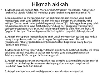 Hikmah akikah
• 1. Menghidupkan sunnah Nabi Muhammad SAW dalam meneladani Nabiyyullah
Ibrahim AS tatkala Allah SWT menebus putra Ibrahim yang tercinta Ismail AS.
2. Dalam aqiqah ini mengandung unsur perlindungan dari syaitan yang dapat
mengganggu anak yang terlahir itu, dan ini sesuai dengan makna hadits, yang
artinya: “Setiap anak itu tergadai dengan aqiqahnya.” *3+. Sehingga Anak yang telah
ditunaikan aqiqahnya insya Allah lebih terlindung dari gangguan syaithan yang
sering mengganggu anak-anak. Hal inilah yang dimaksud oleh Al Imam Ibunu Al
Qayyim Al Jauziyah “bahwa lepasnya dia dari syaithan tergadai oleh aqiqahnya”.
3. Aqiqah merupakan tebusan hutang anak untuk memberikan syafaat bagi kedua
orang tuanya kelak pada hari perhitungan. Sebagaimana Imam Ahmad
mengatakan: “Dia tergadai dari memberikan Syafaat bagi kedua orang tuanya
(dengan aqiqahnya)”.
4. Merupakan bentuk taqarrub (pendekatan diri) kepada Allah Subhanahu wa Ta’ala
sekaligus sebagai wujud rasa syukur atas karunia yang dianugerahkan Allah
Subhanahu wa Ta’ala dengan lahirnya sang anak.
5. Aqiqah sebagai sarana menampakkan rasa gembira dalam melaksanakan syari’at
Islam & bertambahnya keturunan mukmin yang akan memperbanyak umat
Rasulullah SAW pada hari kiamat.
6. Aqiqah memperkuat ukhuwah (persaudaraan) diantara masyarakat.

 