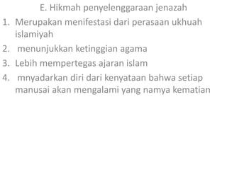 1.
2.
3.
4.

E. Hikmah penyelenggaraan jenazah
Merupakan menifestasi dari perasaan ukhuah
islamiyah
menunjukkan ketinggian agama
Lebih mempertegas ajaran islam
mnyadarkan diri dari kenyataan bahwa setiap
manusai akan mengalami yang namya kematian

 