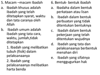 5. Macam –macam Ibadah
a. Ibadah khusus adalah
ibadah yang telah
ditetapkan syarat, waktu
dan tata caranya oleh
Allah
b. Ibadah umum adalah
ibadah yang tata cara,
waktu, jumlah,tidak
ditetapkan
1. Ibadah yang melibatkan
tubuh (fisik) dalam
pelaksanaanya
2. Ibadah yang
pelaksanaanya melibatkan
harta benda

6. Bentuk- bentuk ibadah
a. Ibadaha dalam bentuk
perkataan atau lisan
b. Ibadah dalam bentuk
perbuatan yang tidak
ditentukan bentuknya
c. Ibadah dalam bentuk
pekerjaan yang telah
ditentukan wujudnya
d. Ibadah yang tata dan
pelaksanaanya berbentuk
menahan diri
e. Ibadah yang sifatnya
menggugurkan hak

 