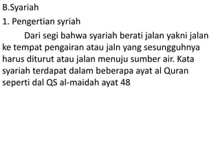B.Syariah
1. Pengertian syriah
Dari segi bahwa syariah berati jalan yakni jalan
ke tempat pengairan atau jaln yang sesungguhnya
harus diturut atau jalan menuju sumber air. Kata
syariah terdapat dalam beberapa ayat al Quran
seperti dal QS al-maidah ayat 48

 