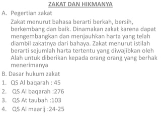 ZAKAT DAN HIKMANYA
A. Pegertian zakat
Zakat menurut bahasa berarti berkah, bersih,
berkembang dan baik. Dinamakan zakat karena dapat
mengembangkan dan menjauhkan harta yang telah
diambil zakatnya dari bahaya. Zakat menurut istilah
berarti sejumlah harta tertentu yang diwajibkan oleh
Alah untuk diberikan kepada orang orang yang berhak
menerimanya
B. Dasar hukum zakat
1. QS Al baqarah : 45
2. QS Al baqarah :276
3. QS At taubah :103
4. QS Al maarij :24-25

 