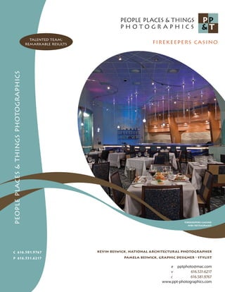 PEOPLE PLACES & THINGS
                                                                      PHOTOGR APHICS

                                         talented team;
                                       remarkable results                           firekeepers casino
people places & things photographics




                                                                                                    firekeepers casino
                                                                                                       nibi restaurant




  C 616.581.9767                                            kevin beswick, national architectural photographer
  P 616.531.6217                                                       pamela beswick, graphic designer • stylist

                                                                                            e pptphoto@mac.com
                                                                                            v          616.531.6217
                                                                                            c          616.581.9767
                                                                                         www.ppt-photographics.com
 