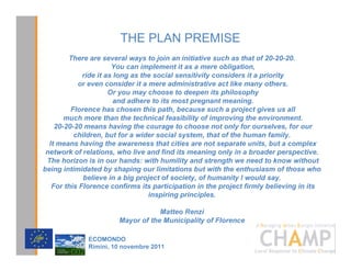 THE PLAN PREMISE
        7KHUH DUH VHYHUDO ZDV WR MRLQ DQ LQLWLDWLYH VXFK DV WKDW RI 
                       RX FDQ LPSOHPHQW LW DV D PHUH REOLJDWLRQ
             ULGH LW DV ORQJ DV WKH VRFLDO VHQVLWLYLW FRQVLGHUV LW D SULRULW
           RU HYHQ FRQVLGHU LW D PHUH DGPLQLVWUDWLYH DFW OLNH PDQ RWKHUV
                      2U RX PD FKRRVH WR GHHSHQ LWV SKLORVRSK
                        DQG DGKHUH WR LWV PRVW SUHJQDQW PHDQLQJ
         )ORUHQFH KDV FKRVHQ WKLV SDWK EHFDXVH VXFK D SURMHFW JLYHV XV DOO
       PXFK PRUH WKDQ WKH WHFKQLFDO IHDVLELOLW RI LPSURYLQJ WKH HQYLURQPHQW
     PHDQV KDYLQJ WKH FRXUDJH WR FKRRVH QRW RQO IRU RXUVHOYHV IRU RXU
          FKLOGUHQ EXW IRU D ZLGHU VRFLDO VVWHP WKDW RI WKH KXPDQ IDPLO
  ,W PHDQV KDYLQJ WKH DZDUHQHVV WKDW FLWLHV DUH QRW VHSDUDWH XQLWV EXW D FRPSOH[
 QHWZRUN RI UHODWLRQV ZKR OLYH DQG ILQG LWV PHDQLQJ RQO LQ D EURDGHU SHUVSHFWLYH
 7KH KRUL]RQ LV LQ RXU KDQGV ZLWK KXPLOLW DQG VWUHQJWK ZH QHHG WR NQRZ ZLWKRXW
EHLQJ LQWLPLGDWHG E VKDSLQJ RXU OLPLWDWLRQV EXW ZLWK WKH HQWKXVLDVP RI WKRVH ZKR
             EHOLHYH LQ D ELJ SURMHFW RI VRFLHW RI KXPDQLW , ZRXOG VD
   )RU WKLV )ORUHQFH FRQILUPV LWV SDUWLFLSDWLRQ LQ WKH SURMHFW ILUPO EHOLHYLQJ LQ LWV
                                  LQVSLULQJ SULQFLSOHV

                                   0DWWHR 5HQ]L
                       0DRU RI WKH 0XQLFLSDOLW RI )ORUHQFH
                                                                      CHAMPlogo

              (2021'2
              5LPLQL  QRYHPEUH 
 