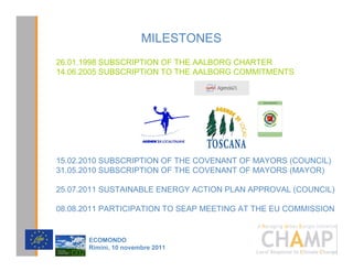 MILESTONES
26.01.1998 SUBSCRIPTION OF THE AALBORG CHARTER
14.06.2005 SUBSCRIPTION TO THE AALBORG COMMITMENTS




15.02.2010 SUBSCRIPTION OF THE COVENANT OF MAYORS (COUNCIL)
31.05.2010 SUBSCRIPTION OF THE COVENANT OF MAYORS (MAYOR)

25.07.2011 SUSTAINABLE ENERGY ACTION PLAN APPROVAL (COUNCIL)

08.08.2011 PARTICIPATION TO SEAP MEETING AT THE EU COMMISSION

                                               CHAMPlogo

       (2021'2
       5LPLQL  QRYHPEUH 
 