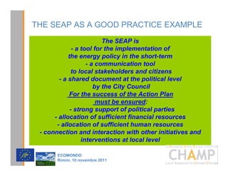 THE SEAP AS A GOOD PRACTICE EXAMPLE
                          The SEAP is
              - a tool for the implementation of
            the energy policy in the short-term
                    - a communication tool
              to local stakeholders and citizens
        - a shared document at the political level
                       by the City Council
             For the success of the Action Plan
                        must be ensured:
             - strong support of political parties
      - allocation of sufficient financial resources
       - allocation of sufficient human resources
 - connection and interaction with other initiatives and
                  interventions at local level
                                               CHAMPlogo

       (2021'2
       5LPLQL  QRYHPEUH 
 