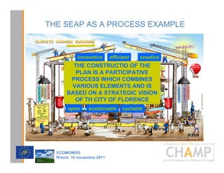 THE SEAP AS A PROCESS EXAMPLE



            innovative       efficient   creative
         THE CONSTRUCTIO OF THE
          PLAN IS A PARTICIPATIVE
        PROCESS WHICH COMBINES
        VARIOUS ELEMENTS AND IS
       BASED ON A STRATEGIC VISION
         OF TH CITY OF FLORENCE
       open      sustainable      cyclable




                                                    CHAMPlogo

  (2021'2
  5LPLQL  QRYHPEUH 
 