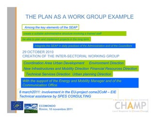 THE PLAN AS A WORK GROUP EXAMPLE
   Among the key elemento of the SEAP
  create a suitable administrative structure involving a trained staff

 be able to plan and implement projects in the long term

           Integrate the SEAP in daily practices of the Administration and of the Councillors

 29 OCTOBER 2010
 CREATION OF THE INTER-SECTORIAL WORKING GROUP
  Coordination Area Urban Development                      Environment Direction
  New Infrastructures and Mobility Direction Financial Resources Direction
   Technical Services Direction Urban planning Direction
 With the support of the Energy and Mobility Manager and of the
 Communication Office
8 march2011: involvement in the EU-project come2CoM – EIE
Technical assistance by SPES CONSULTING
                                                                                   CHAMPlogo

               (2021'2
               5LPLQL  QRYHPEUH 
 