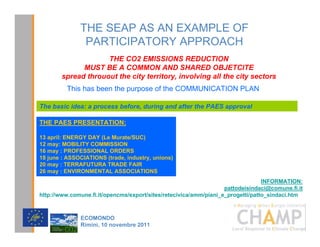 THE SEAP AS AN EXAMPLE OF
               PARTICIPATORY APPROACH
                     7+( 2 (0,66,216 5('87,21
              0867 %( $ 20021 $1' 6+$5(' 2%-(7,7(
        VSUHDG WKURXRXW WKH FLW WHUULWRU LQYROYLQJ DOO WKH FLW VHFWRUV
         This has been the purpose of the COMMUNICATION PLAN

The basic idea: a process before, during and after the PAES approval

THE PAES PRESENTATION:

13 april: ENERGY DAY (Le Murate/SUC)
12 may: MOBILITY COMMISSION
16 may : PROFESSIONAL ORDERS
18 june : ASSOCIATIONS (trade, industry, unions)
20 may : TERRAFUTURA TRADE FAIR
26 may : ENVIRONMENTAL ASSOCIATIONS
                                                                                 INFORMATION:
                                                                   pattodeisindaci@comune.fi.it
http://www.comune.fi.it/opencms/export/sites/retecivica/amm/piani_e_progetti/patto_sindaci.htm

                                                                           CHAMPlogo

              (2021'2
              5LPLQL  QRYHPEUH 
 