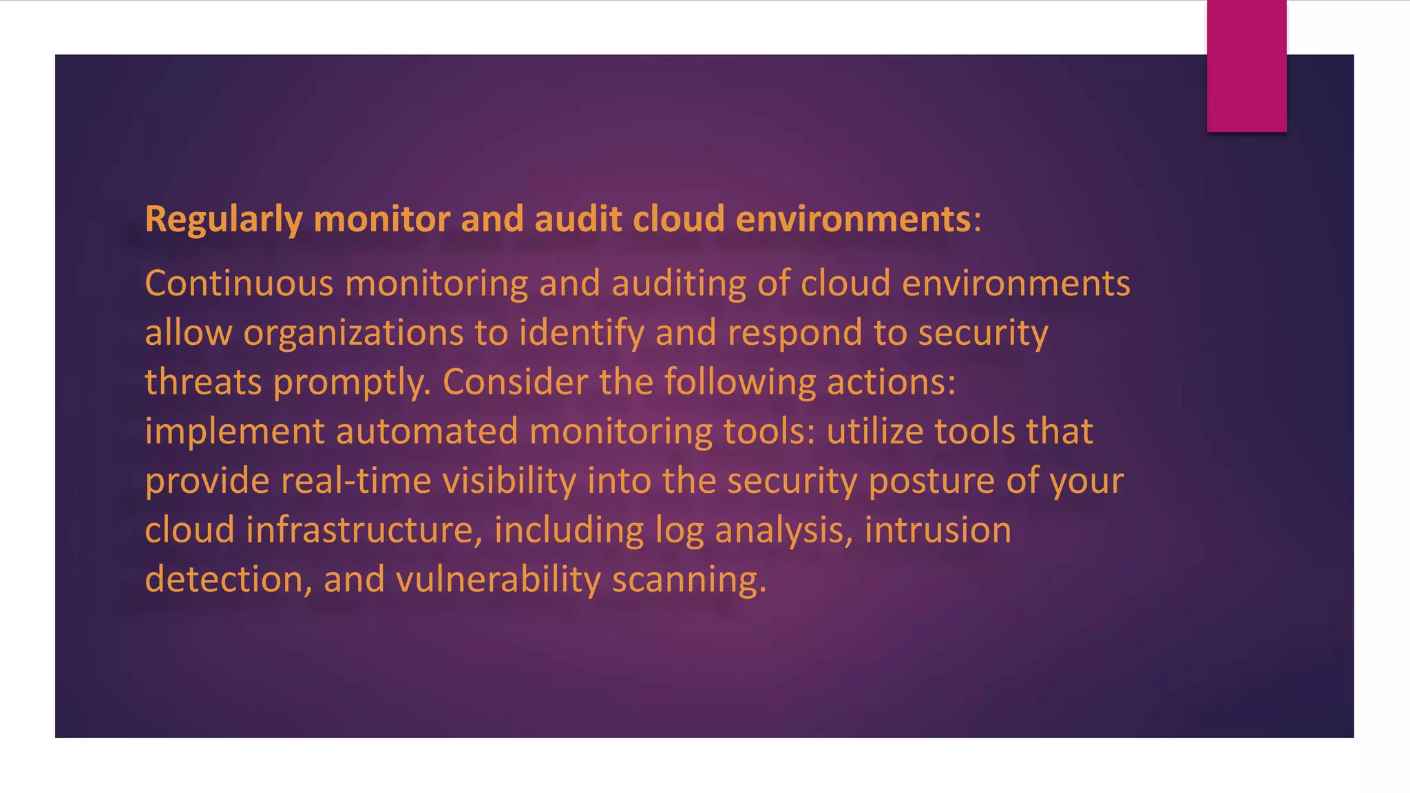 Regularly monitor and audit cloud environments:
Continuous monitoring and auditing of cloud environments
allow organizations to identify and respond to security
threats promptly. Consider the following actions:
implement automated monitoring tools: utilize tools that
provide real-time visibility into the security posture of your
cloud infrastructure, including log analysis, intrusion
detection, and vulnerability scanning.
 
