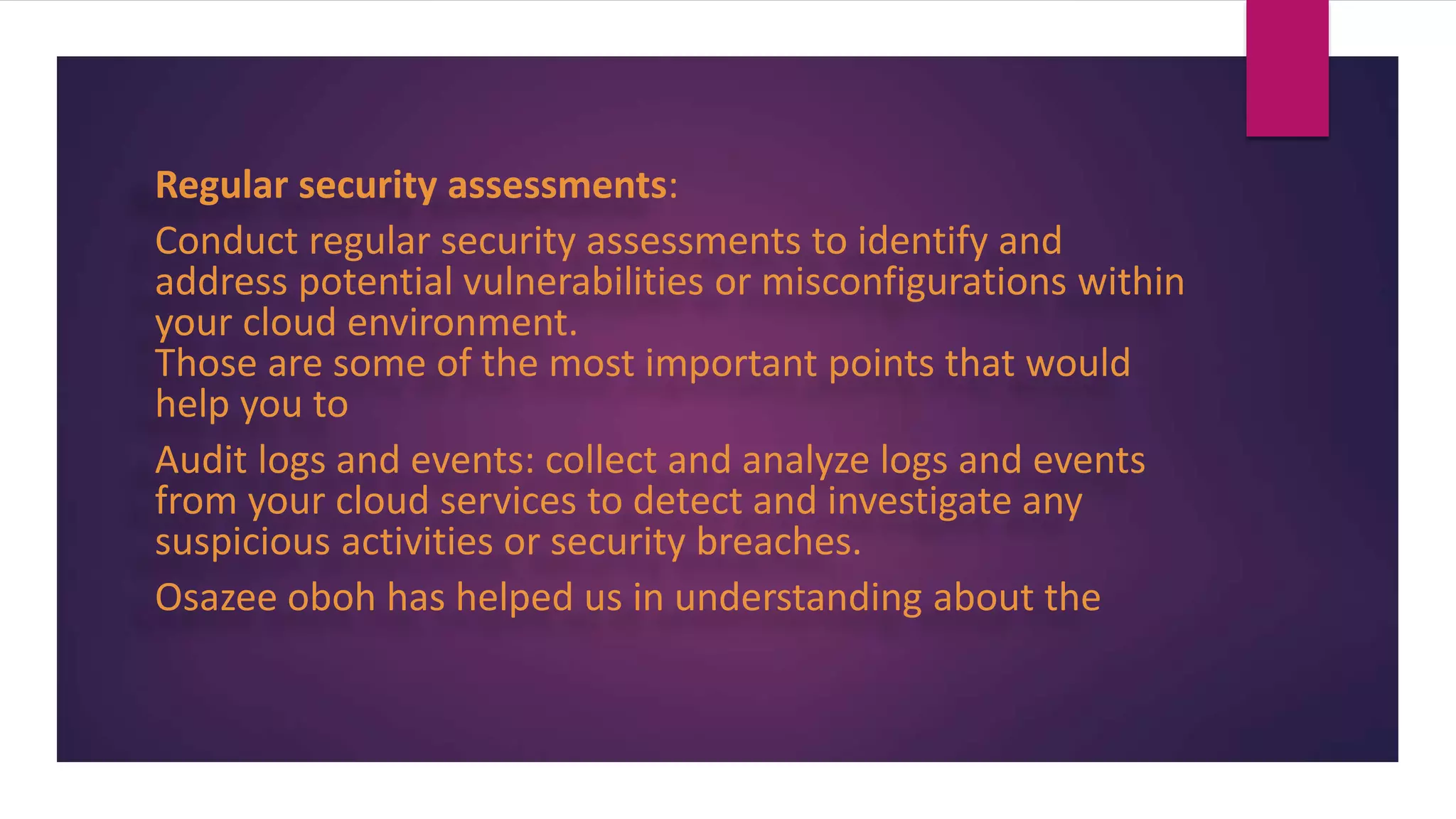 Regular security assessments:
Conduct regular security assessments to identify and
address potential vulnerabilities or misconfigurations within
your cloud environment.
Those are some of the most important points that would
help you to
Audit logs and events: collect and analyze logs and events
from your cloud services to detect and investigate any
suspicious activities or security breaches.
Osazee oboh has helped us in understanding about the
 