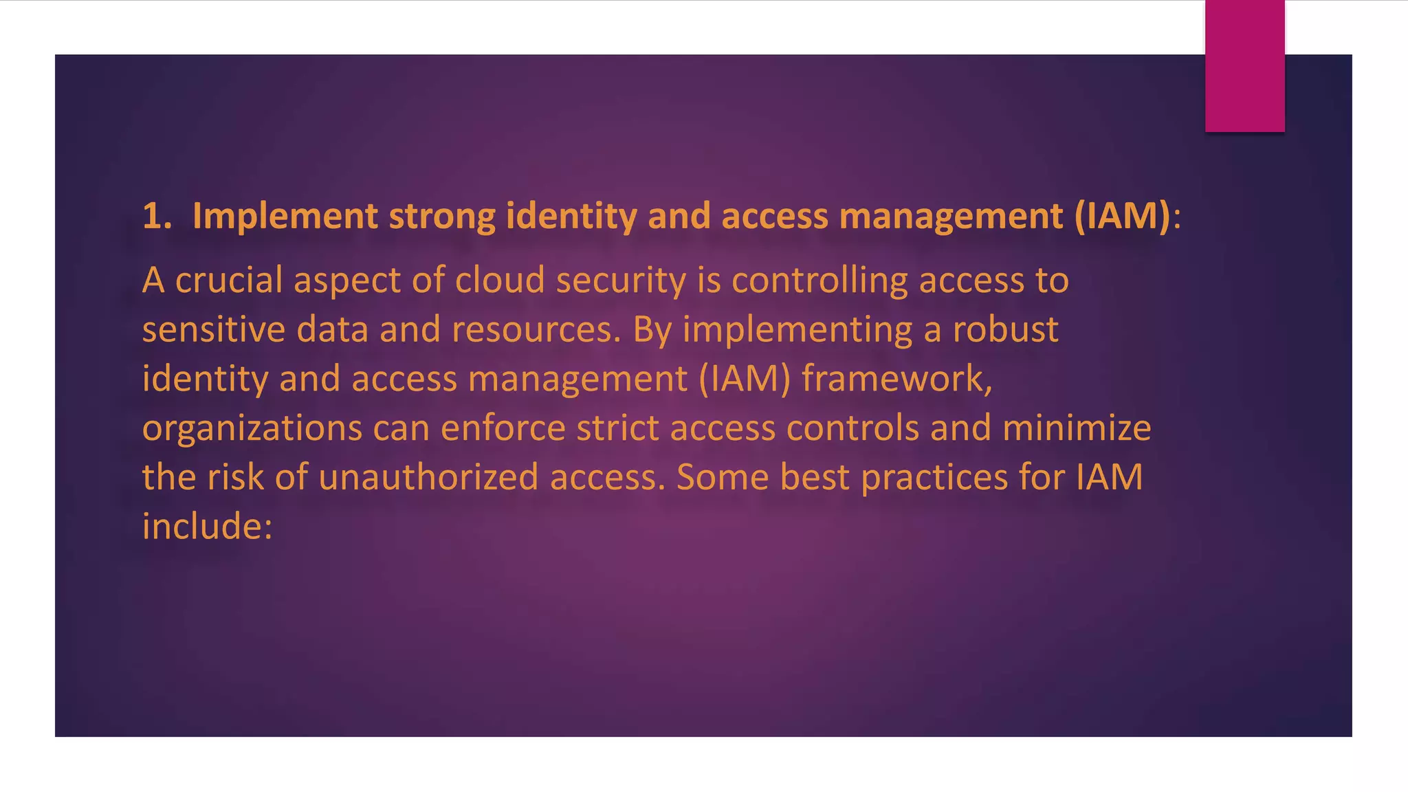 1. Implement strong identity and access management (IAM):
A crucial aspect of cloud security is controlling access to
sensitive data and resources. By implementing a robust
identity and access management (IAM) framework,
organizations can enforce strict access controls and minimize
the risk of unauthorized access. Some best practices for IAM
include:
 