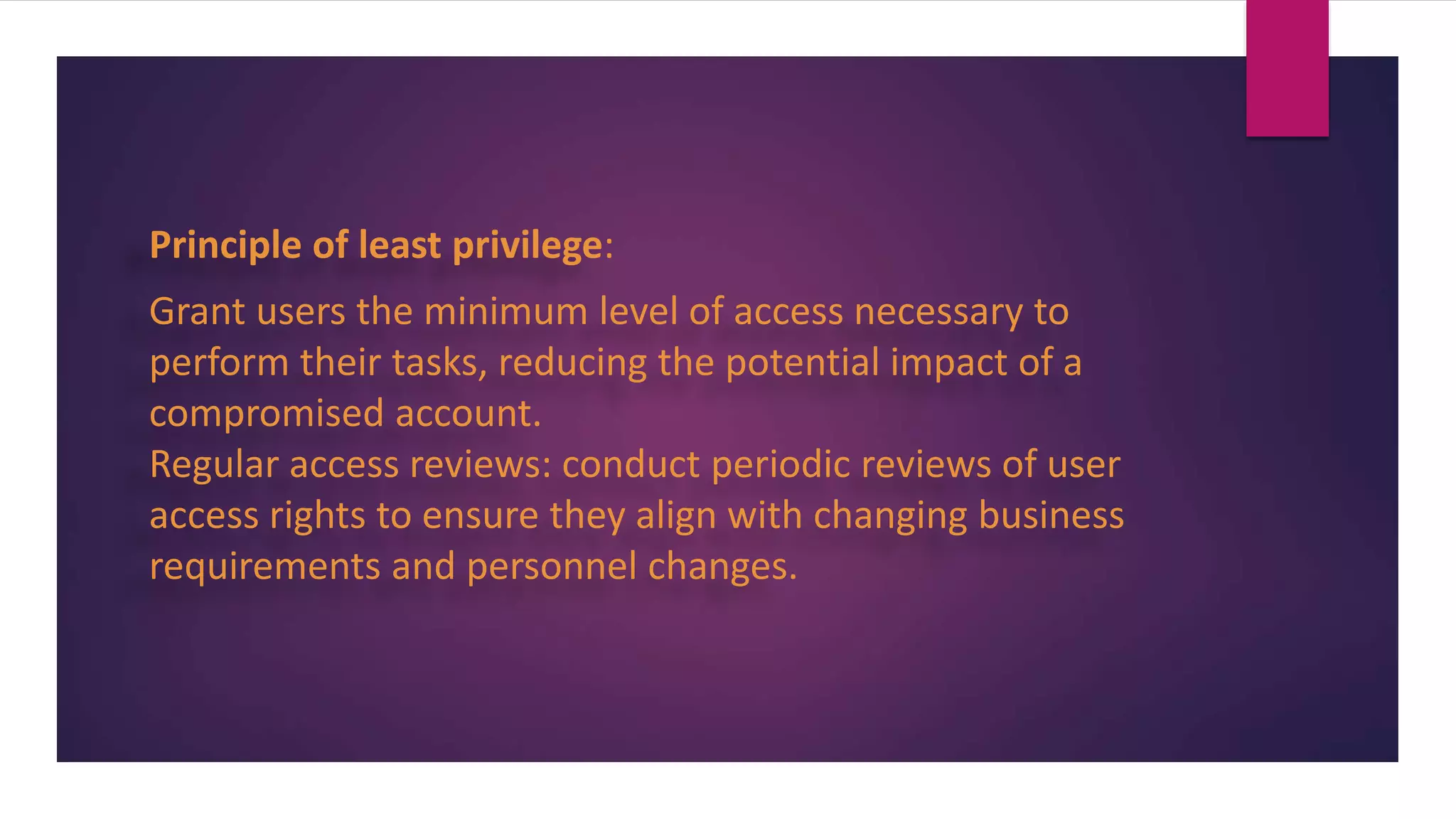 Principle of least privilege:
Grant users the minimum level of access necessary to
perform their tasks, reducing the potential impact of a
compromised account.
Regular access reviews: conduct periodic reviews of user
access rights to ensure they align with changing business
requirements and personnel changes.
 