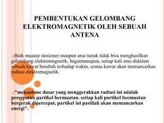 PEMBENTUKAN GELOMBANG 
ELEKTROMAGNETIK OLEH SEBUAH 
ANTENA 
Baik muatan stasioner maupun arus tunak tidak bisa menghasilkan 
gelombang elektromagnetik, bagaimanapun, setiap kali arus didalam 
sebuah kawat berubah terhadap waktu, seutas kawat akan memancarkan 
radiasi elektromagnetik. 
"mekanisme dasar yang menggerakkan radiasi ini adalah 
percepatan partikel bermuatan. setiap kali partikel beemuatan 
bergerak dipercepat, partikel ini pastilah akan memancarkan 
energi". 
 